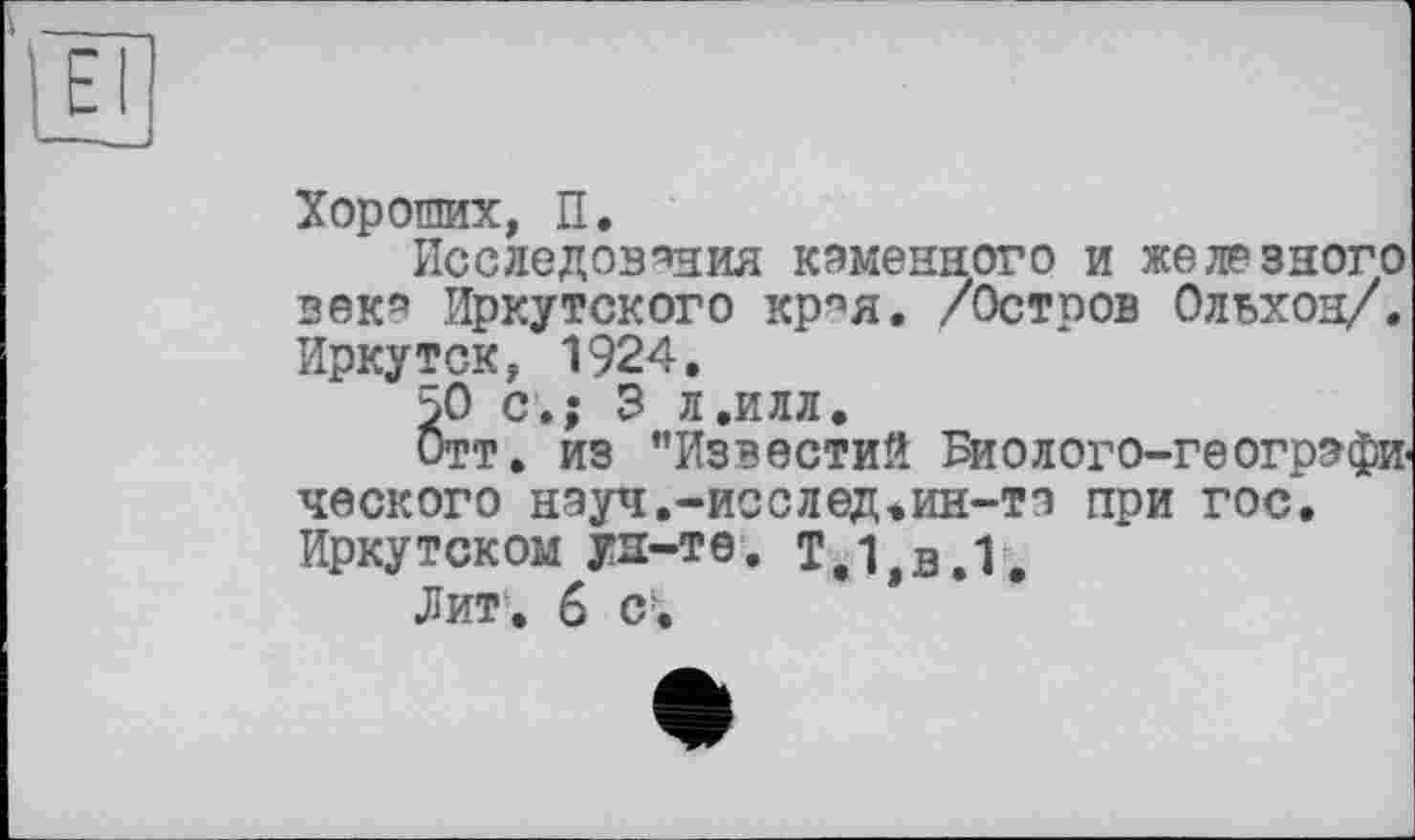 ﻿Хороших, П.
Исследования каменного и железного векя Иркутского крпя. /Остров Ольхон/. Иркутск, 1924.
50 с.; 3 л.илл.
Отт. из ’’Известий Биолого-географи ческого нэуч.-исслед.ин-та при гос. Иркутском ун-те. Т,1,в.1.
Лит-. 6 cf.